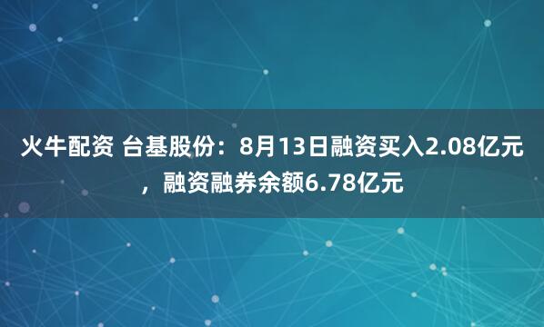 火牛配资 台基股份：8月13日融资买入2.08亿元，融资融券余额6.78亿元