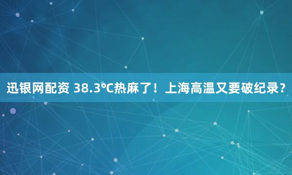 迅银网配资 38.3℃热麻了！上海高温又要破纪录？