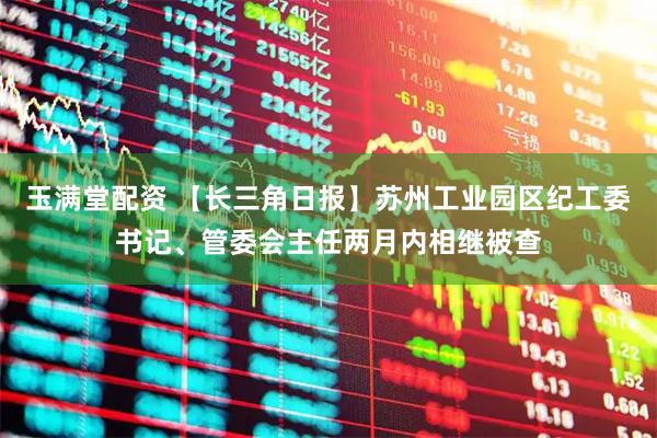 玉满堂配资 【长三角日报】苏州工业园区纪工委书记、管委会主任两月内相继被查