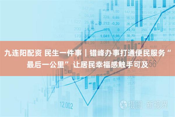 九连阳配资 民生一件事｜错峰办事打通便民服务“最后一公里” 让居民幸福感触手可及