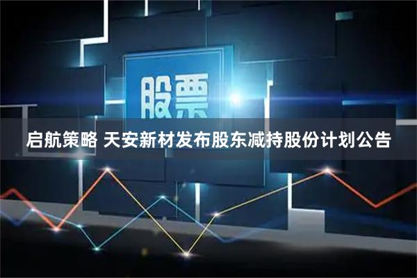 启航策略 天安新材发布股东减持股份计划公告