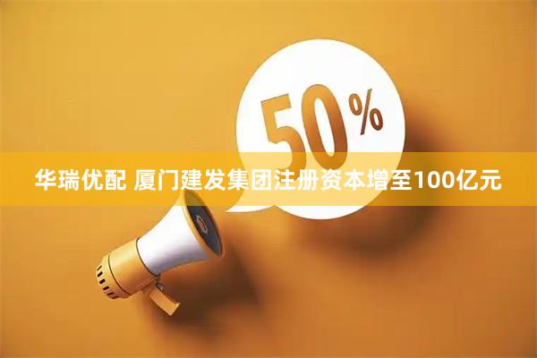 华瑞优配 厦门建发集团注册资本增至100亿元