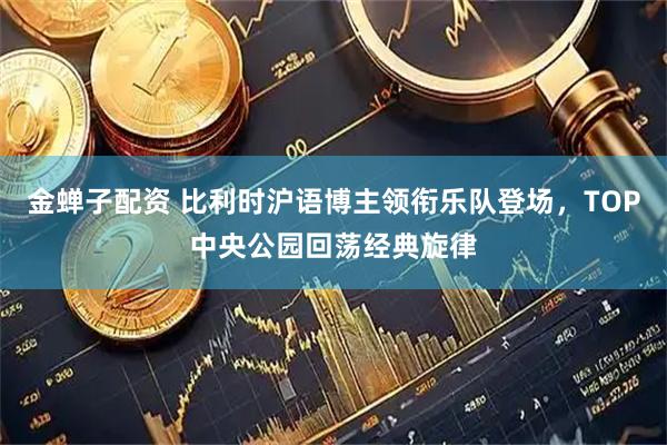 金蝉子配资 比利时沪语博主领衔乐队登场，TOP中央公园回荡经典旋律