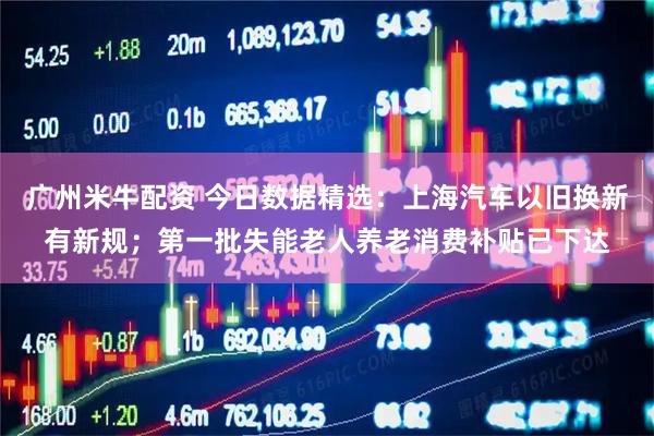 广州米牛配资 今日数据精选：上海汽车以旧换新有新规；第一批失能老人养老消费补贴已下达