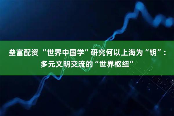 垒富配资 “世界中国学”研究何以上海为“钥”：多元文明交流的“世界枢纽”
