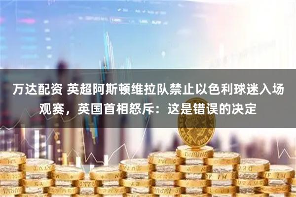 万达配资 英超阿斯顿维拉队禁止以色利球迷入场观赛，英国首相怒斥：这是错误的决定