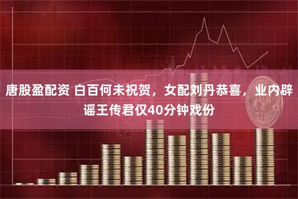 唐股盈配资 白百何未祝贺，女配刘丹恭喜，业内辟谣王传君仅40分钟戏份