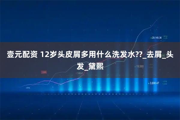 壹元配资 12岁头皮屑多用什么洗发水??_去屑_头发_黛熙