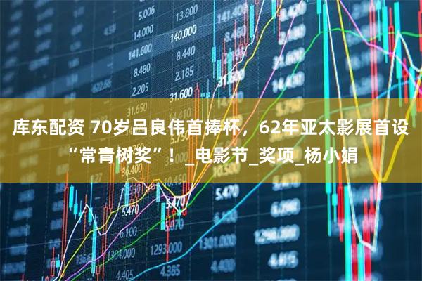 库东配资 70岁吕良伟首捧杯，62年亚太影展首设“常青树奖”！_电影节_奖项_杨小娟