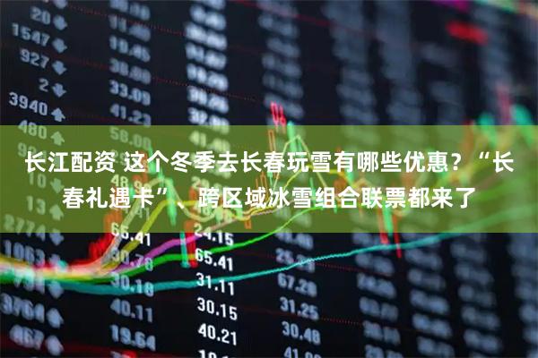 长江配资 这个冬季去长春玩雪有哪些优惠？“长春礼遇卡”、跨区域冰雪组合联票都来了