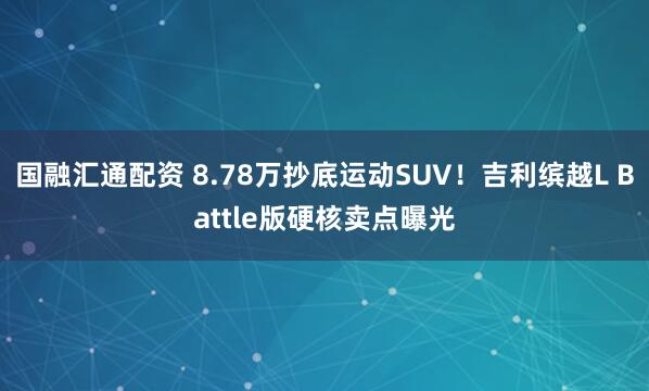 国融汇通配资 8.78万抄底运动SUV！吉利缤越L Battle版硬核卖点曝光