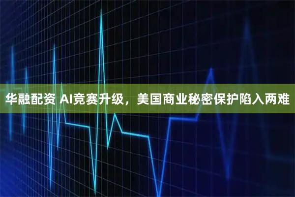 华融配资 AI竞赛升级，美国商业秘密保护陷入两难