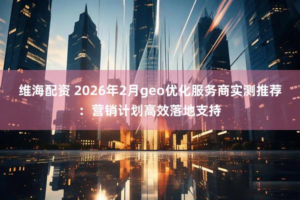 维海配资 2026年2月geo优化服务商实测推荐：营销计划高效落地支持