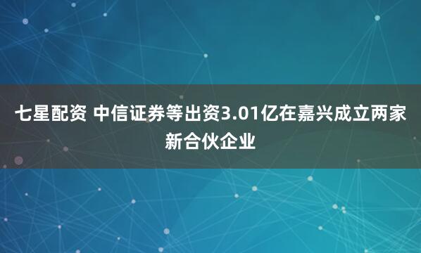 七星配资 中信证券等出资3.01亿在嘉兴成立两家新合伙企业