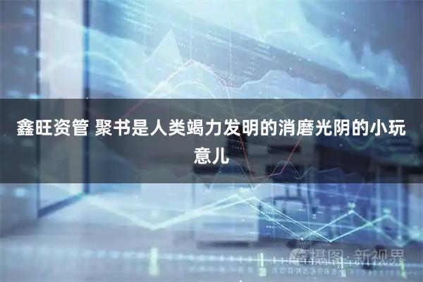鑫旺资管 聚书是人类竭力发明的消磨光阴的小玩意儿