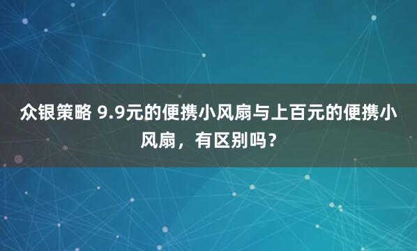 众银策略 9.9元的便携小风扇与上百元的便携小风扇,有区别吗?