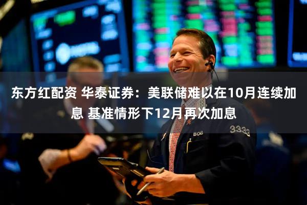 东方红配资 华泰证券:美联储难以在10月连续加息 基准情形下12月再次加息